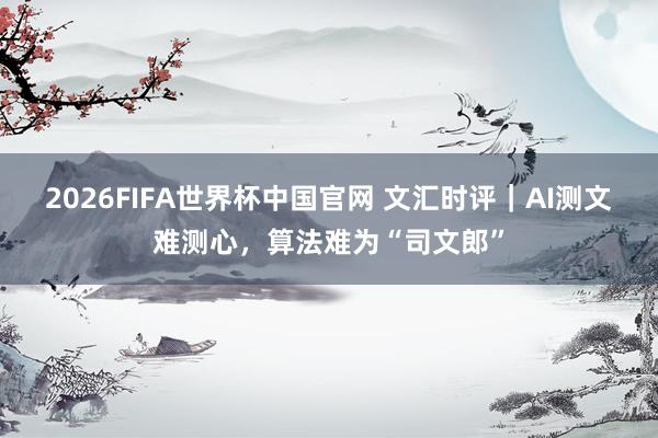2026FIFA世界杯中国官网 文汇时评|AI测文难测心,算法难为“司文郎”