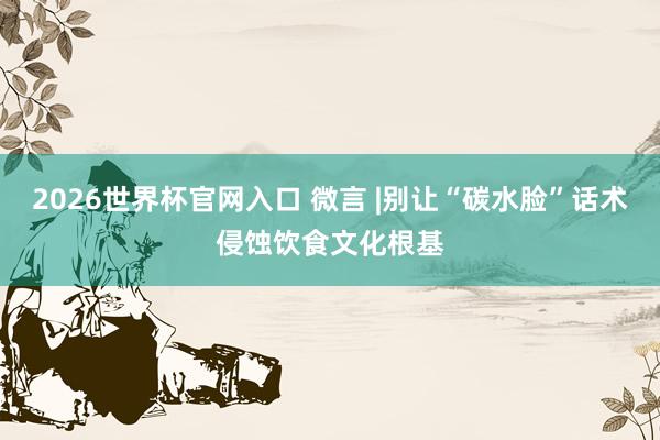 2026世界杯官网入口 微言 |别让“碳水脸”话术侵蚀饮食文化根基