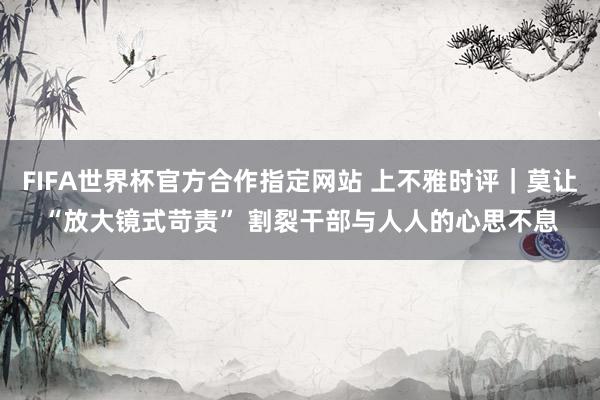 FIFA世界杯官方合作指定网站 上不雅时评|莫让“放大镜式苛责” 割裂干部与人人的心思不息