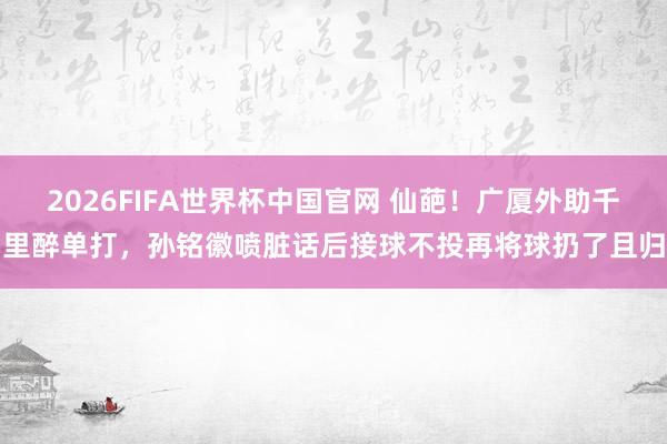 2026FIFA世界杯中国官网 仙葩!广厦外助千里醉单打,孙铭徽喷脏话后接球不投再将球扔了且归