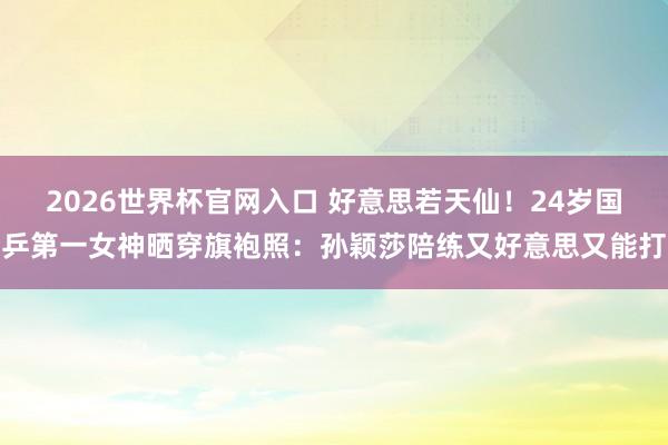 2026世界杯官网入口 好意思若天仙！24岁国乒第一女神晒穿旗袍照：孙颖莎陪练又好意思又能打