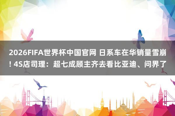 2026FIFA世界杯中国官网 日系车在华销量雪崩! 4S店司理：超七成顾主齐去看比亚迪、问界了