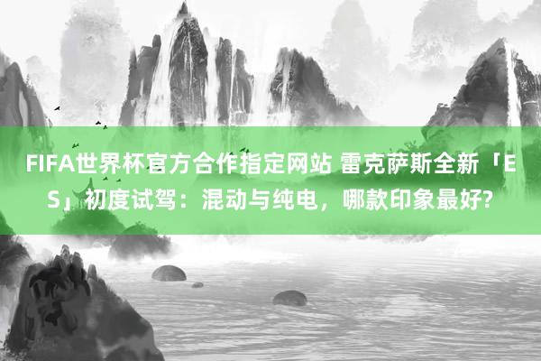 FIFA世界杯官方合作指定网站 雷克萨斯全新「ES」初度试驾：混动与纯电，哪款印象最好?