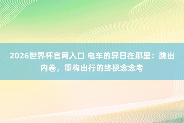 2026世界杯官网入口 电车的异日在那里：跳出内卷，重构出行的终极念念考