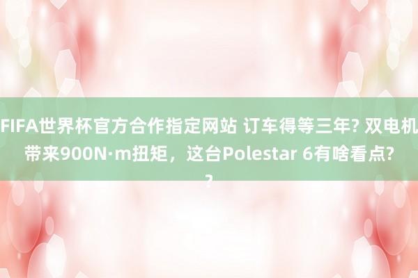 FIFA世界杯官方合作指定网站 订车得等三年? 双电机带来900N·m扭矩,这台Polestar 6有啥看点?