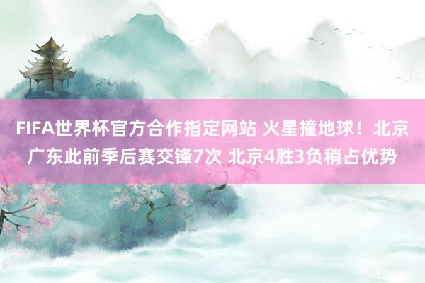 FIFA世界杯官方合作指定网站 火星撞地球!北京广东此前季后赛交锋7次 北京4胜3负稍占优势