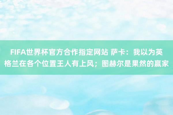 FIFA世界杯官方合作指定网站 萨卡：我以为英格兰在各个位置王人有上风；图赫尔是果然的赢家