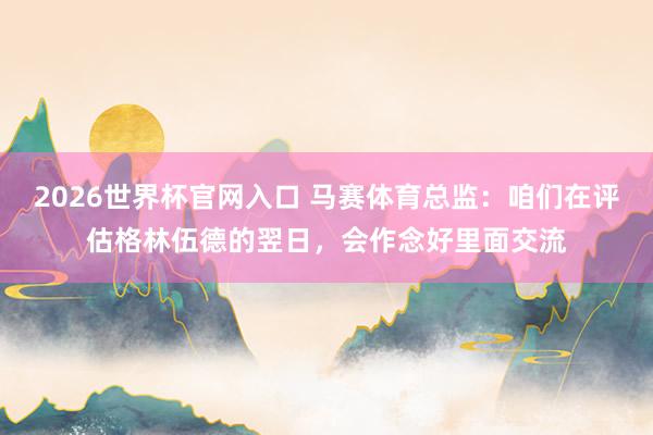 2026世界杯官网入口 马赛体育总监：咱们在评估格林伍德的翌日，会作念好里面交流