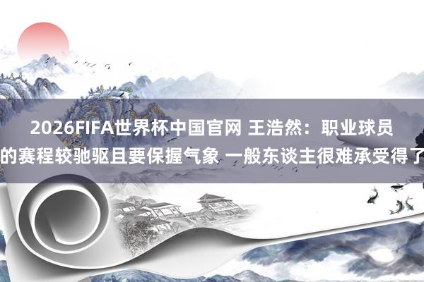 2026FIFA世界杯中国官网 王浩然：职业球员的赛程较驰驱且要保握气象 一般东谈主很难承受得了