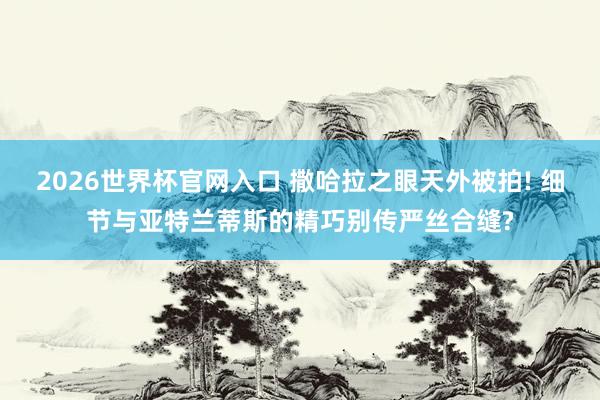 2026世界杯官网入口 撒哈拉之眼天外被拍! 细节与亚特兰蒂斯的精巧别传严丝合缝?