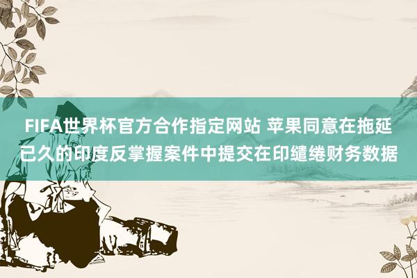 FIFA世界杯官方合作指定网站 苹果同意在拖延已久的印度反掌握案件中提交在印缱绻财务数据