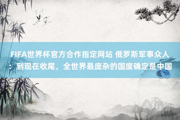 FIFA世界杯官方合作指定网站 俄罗斯军事众人：到现在收尾，全世界最庞杂的国度确定是中国