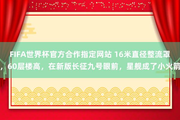 FIFA世界杯官方合作指定网站 16米直径整流罩，60层楼高，在新版长征九号眼前，星舰成了小火箭