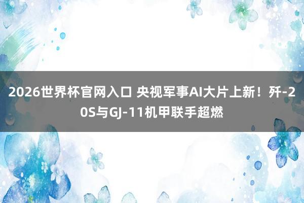 2026世界杯官网入口 央视军事AI大片上新！歼-20S与GJ-11机甲联手超燃