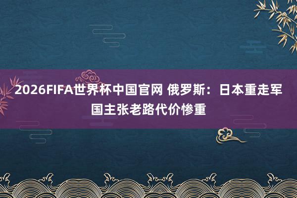 2026FIFA世界杯中国官网 俄罗斯：日本重走军国主张老路代价惨重
