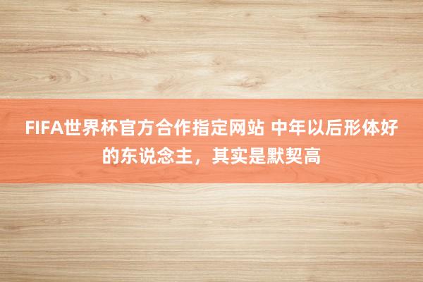 FIFA世界杯官方合作指定网站 中年以后形体好的东说念主，其实是默契高