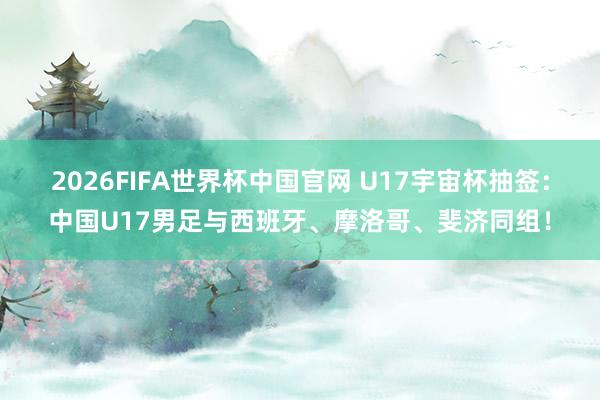 2026FIFA世界杯中国官网 U17宇宙杯抽签：中国U17男足与西班牙、摩洛哥、斐济同组！