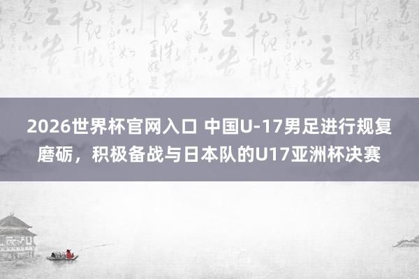 2026世界杯官网入口 中国U-17男足进行规复磨砺，积极备战与日本队的U17亚洲杯决赛
