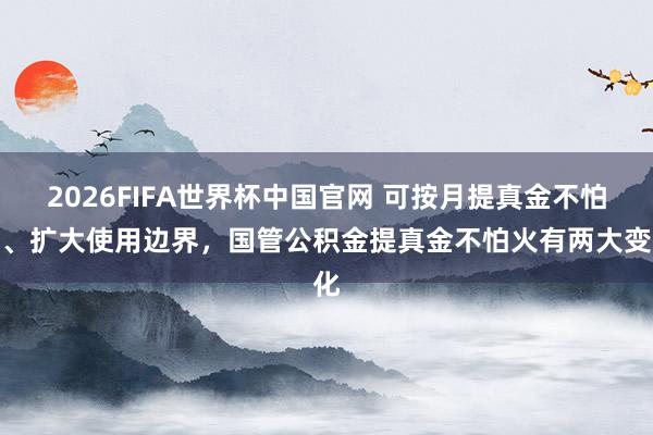 2026FIFA世界杯中国官网 可按月提真金不怕火、扩大使用边界,国管公积金提真金不怕火有两大变化
