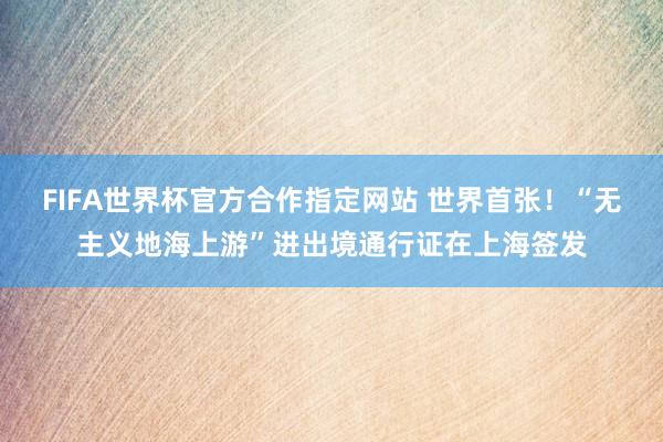 FIFA世界杯官方合作指定网站 世界首张!“无主义地海上游”进出境通行证在上海签发