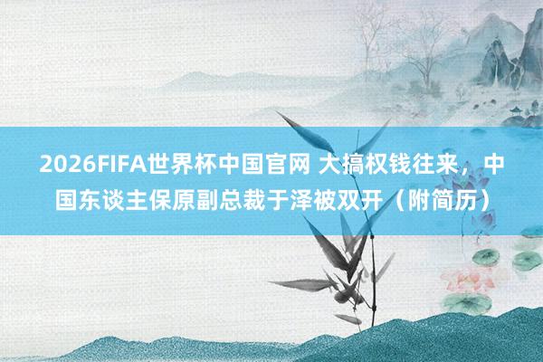 2026FIFA世界杯中国官网 大搞权钱往来，中国东谈主保原副总裁于泽被双开（附简历）