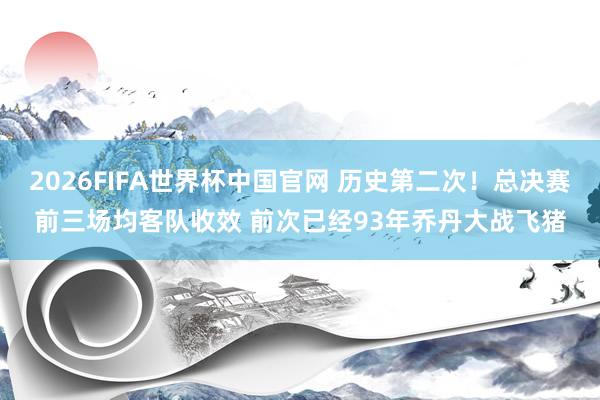2026FIFA世界杯中国官网 历史第二次！总决赛前三场均客队收效 前次已经93年乔丹大战飞猪