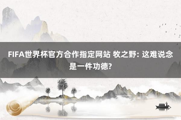FIFA世界杯官方合作指定网站 牧之野: 这难说念是一件功德?