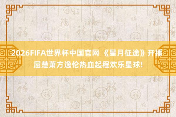 2026FIFA世界杯中国官网 《星月征途》开播 屈楚萧方逸伦热血起程欢乐星球!