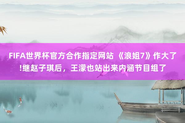 FIFA世界杯官方合作指定网站 《浪姐7》作大了!继赵子琪后,王濛也站出来内涵节目组了