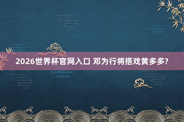 2026世界杯官网入口 邓为行将搭戏黄多多?