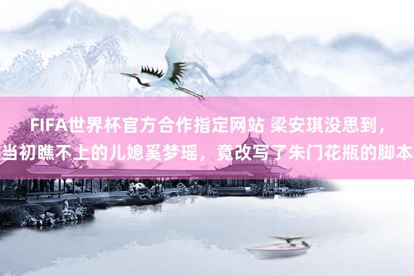 FIFA世界杯官方合作指定网站 梁安琪没思到，当初瞧不上的儿媳奚梦瑶，竟改写了朱门花瓶的脚本