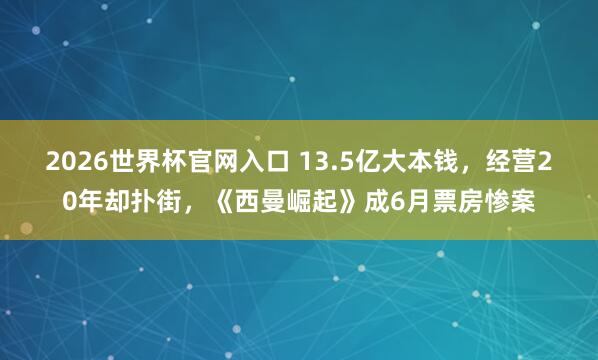 2026世界杯官网入口 13.5亿大本钱，经营20年却扑街，《西曼崛起》成6月票房惨案