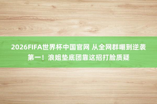 2026FIFA世界杯中国官网 从全网群嘲到逆袭第一！浪姐垫底团靠这招打脸质疑
