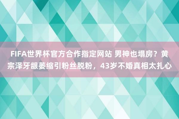 FIFA世界杯官方合作指定网站 男神也塌房?黄宗泽牙龈萎缩引粉丝脱粉,43岁不婚真相太扎心