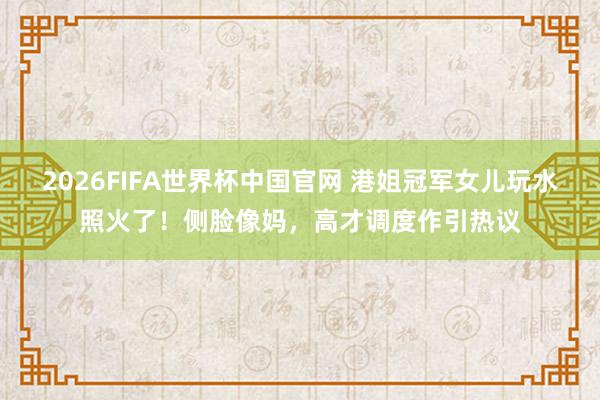 2026FIFA世界杯中国官网 港姐冠军女儿玩水照火了！侧脸像妈，高才调度作引热议
