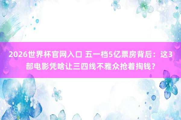 2026世界杯官网入口 五一档5亿票房背后：这3部电影凭啥让三四线不雅众抢着掏钱？