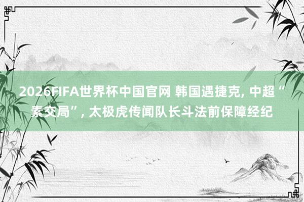 2026FIFA世界杯中国官网 韩国遇捷克， 中超“素交局”， 太极虎传闻队长斗法前保障经纪