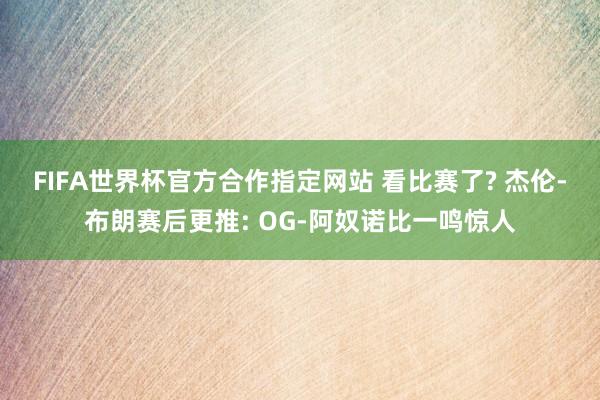 FIFA世界杯官方合作指定网站 看比赛了? 杰伦-布朗赛后更推: OG-阿奴诺比一鸣惊人