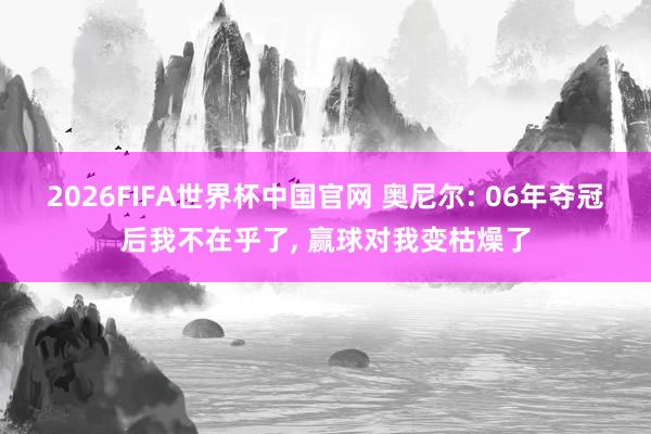 2026FIFA世界杯中国官网 奥尼尔: 06年夺冠后我不在乎了， 赢球对我变枯燥了