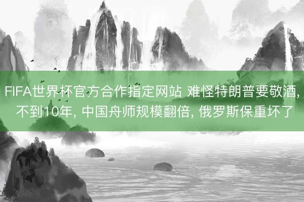 FIFA世界杯官方合作指定网站 难怪特朗普要敬酒， 不到10年， 中国舟师规模翻倍， 俄罗斯保重坏了