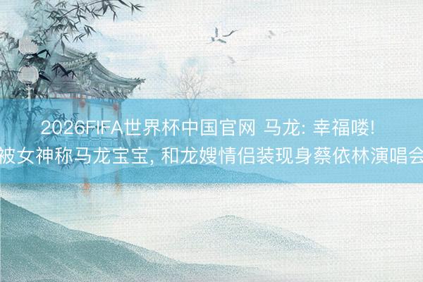2026FIFA世界杯中国官网 马龙: 幸福喽! 被女神称马龙宝宝， 和龙嫂情侣装现身蔡依林演唱会