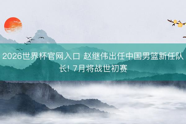 2026世界杯官网入口 赵继伟出任中国男篮新任队长! 7月将战世初赛