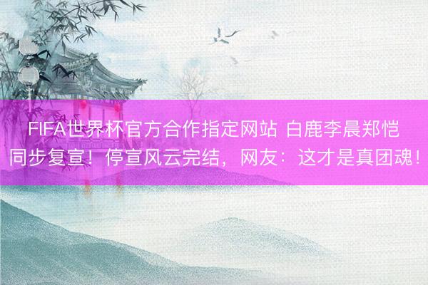 FIFA世界杯官方合作指定网站 白鹿李晨郑恺同步复宣！停宣风云完结，网友：这才是真团魂！