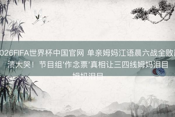 2026FIFA世界杯中国官网 单亲姆妈江语晨六战全败崩溃大哭！节目组'作念票'真相让三四线姆妈泪目