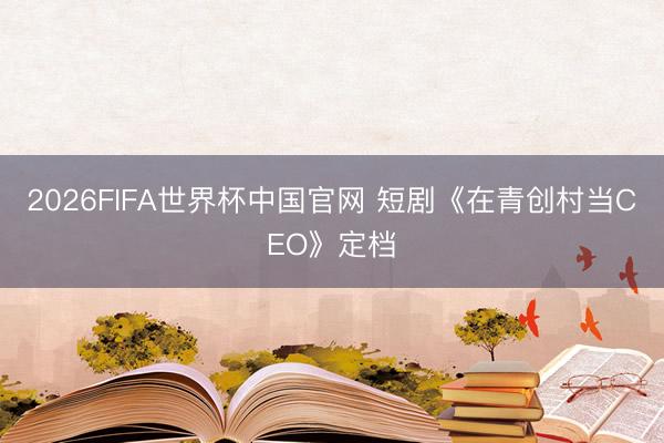 2026FIFA世界杯中国官网 短剧《在青创村当CEO》定档