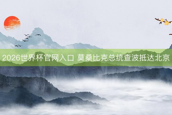 2026世界杯官网入口 莫桑比克总统查波抵达北京