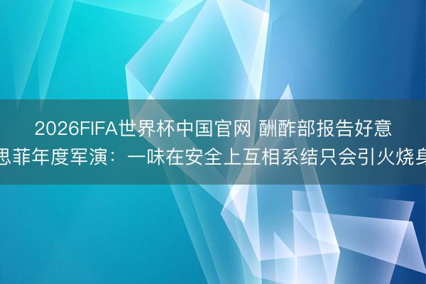 2026FIFA世界杯中国官网 酬酢部报告好意思菲年度军演:一味在安全上互相系结只会引火烧身