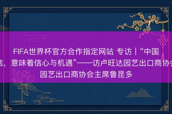 FIFA世界杯官方合作指定网站 专访｜“中国阛阓值得相信，意味着信心与机遇”——访卢旺达园艺出口商协会主席鲁昆多