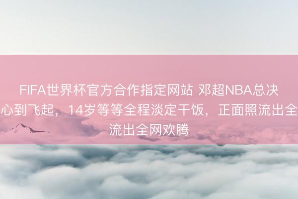 FIFA世界杯官方合作指定网站 邓超NBA总决赛上甘心到飞起,14岁等等全程淡定干饭,正面照流出全网欢腾