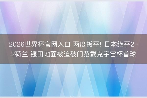 2026世界杯官网入口 两度扳平! 日本绝平2-2荷兰 镰田地面被迫破门范戴克宇宙杯首球